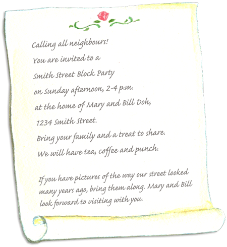 Calling all neighbours! You are invited to a Smith Street Block Party on Sunday afternoon, 2-4 p.m. at the home of Jack and Jill Major, 1234 Friendly Street. Bring your family, your mugs or glasses, and a treat on a paper plate to share.	We will have tea, coffee, and punch. If you have pictures of the way the street or neighbourhood looked many years ago please bring them along. Jack and Jill look forward to visiting with you.